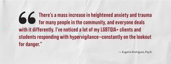 "There's a mass increase in heightened anxiety and trauma for many people in the community, and everyone deals with it differently. I've noticed a lot of my LGBTQIA+ clients and students responding with hyperviligance - constantly on the lookout for danger." - Eugenia Rodriquez, Psy.D.