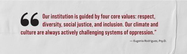 "Our institution is guided by four core values: respect, diversity, social justice, and inclusion. Our climate and culture are always actively challenging systems of oppression." - Eugenia Rodriquez, Psy.D.