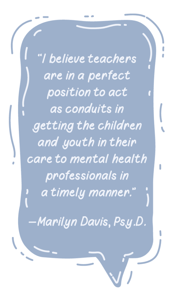 "'I believe teachers are in a perfect position to act as conduits in getting the children and youth in their care to mental health professionals in a timely manner.' - Marilyn Davis, Psy.D."