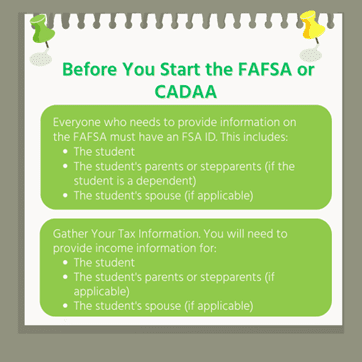 "Before You Start the FAFSA or CADAA": Everyone who needs to provide information on the FAFSA must have an FSA ID. This includes: the student, the student's parents or stepparents (if the student is a dependent), the student's spouse (of applicable). Gather your tax information. You will need to provide tax information for: the student, the student's parents or stepparents (if the student is a dependent), the student's spouse (of applicable).